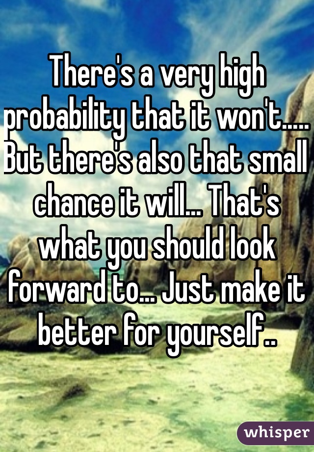 There's a very high probability that it won't..... But there's also that small chance it will... That's what you should look forward to... Just make it better for yourself..