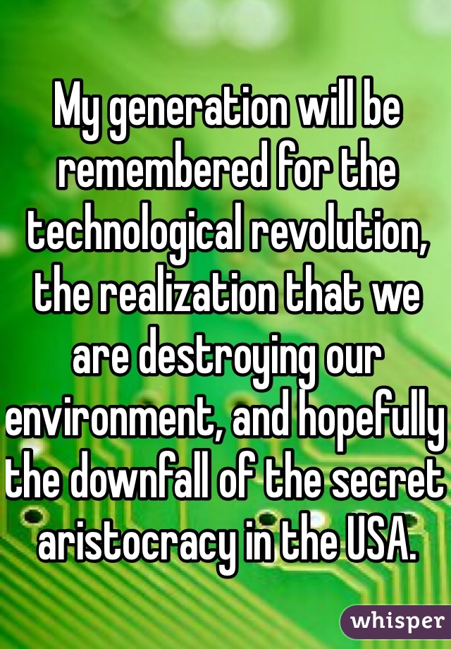 My generation will be remembered for the technological revolution, the realization that we are destroying our environment, and hopefully the downfall of the secret aristocracy in the USA.