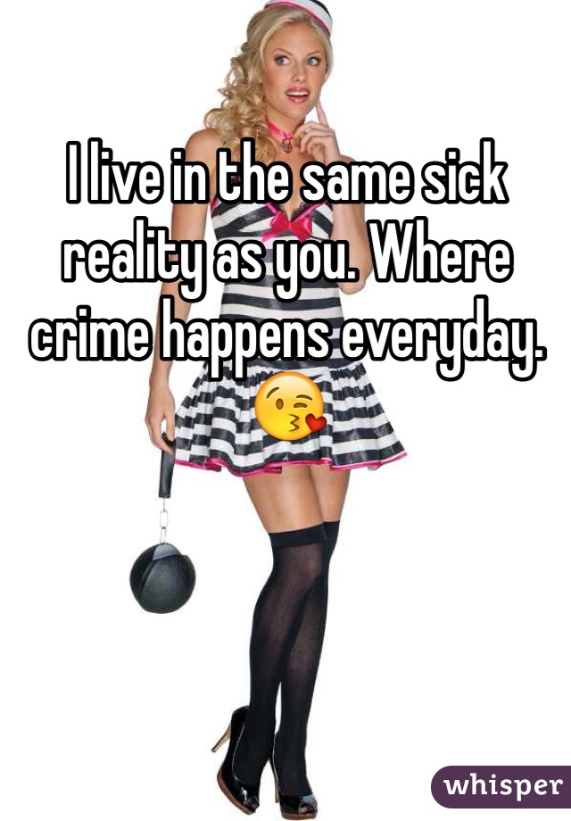 I live in the same sick reality as you. Where crime happens everyday.  😘