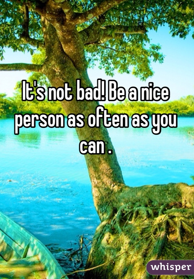 It's not bad! Be a nice person as often as you can .