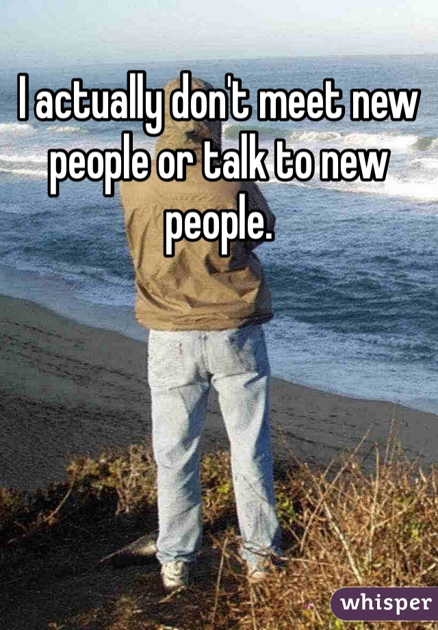 I actually don't meet new people or talk to new people.