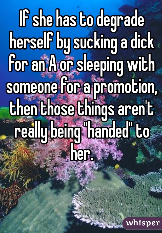 If she has to degrade herself by sucking a dick for an A or sleeping with someone for a promotion, then those things aren't really being "handed" to her.