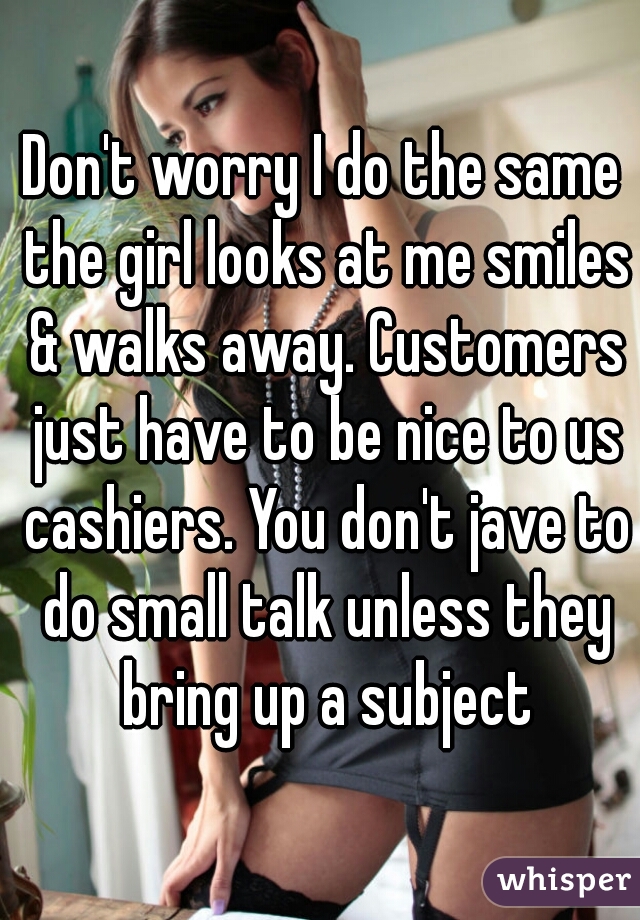 Don't worry I do the same the girl looks at me smiles & walks away. Customers just have to be nice to us cashiers. You don't jave to do small talk unless they bring up a subject