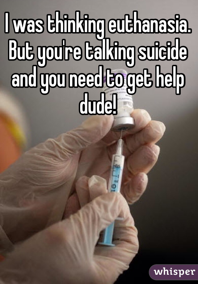 I was thinking euthanasia. But you're talking suicide and you need to get help dude! 