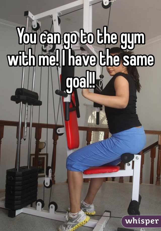 You can go to the gym with me! I have the same goal!!