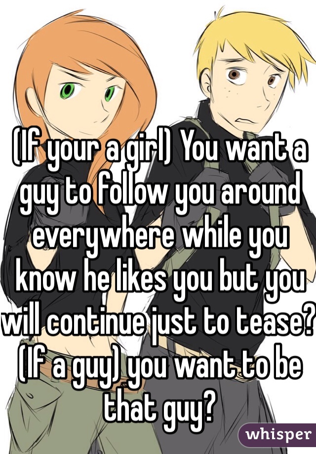 (If your a girl) You want a guy to follow you around everywhere while you know he likes you but you will continue just to tease? (If a guy) you want to be that guy?