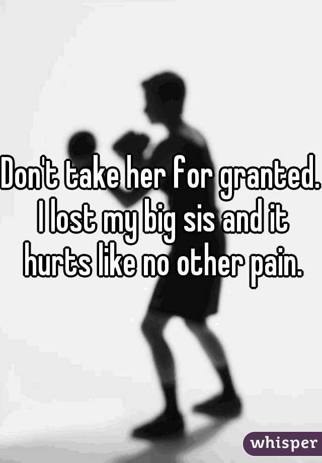 Don't take her for granted. I lost my big sis and it hurts like no other pain.