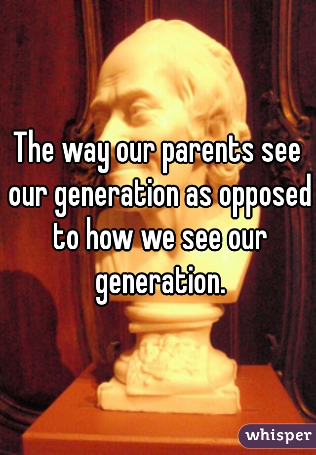 The way our parents see our generation as opposed to how we see our generation.