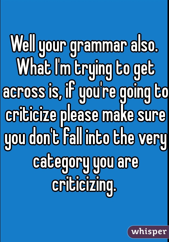 Well your grammar also. What I'm trying to get across is, if you're going to criticize please make sure you don't fall into the very category you are criticizing. 