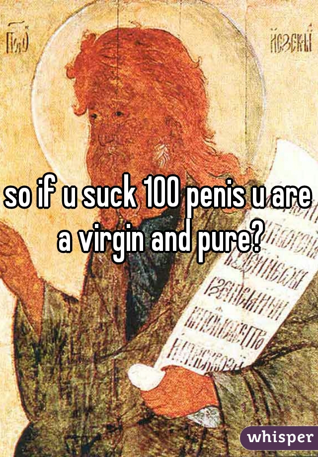 so if u suck 100 penis u are a virgin and pure?
