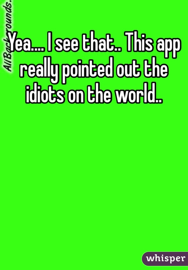 Yea.... I see that.. This app really pointed out the idiots on the world..