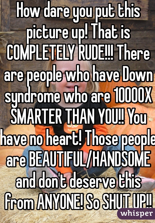 How dare you put this picture up! That is COMPLETELY RUDE!!! There are people who have Down syndrome who are 10000X SMARTER THAN YOU!! You have no heart! Those people are BEAUTIFUL/HANDSOME and don't deserve this from ANYONE! So SHUT UP!!