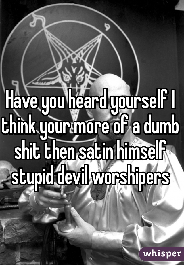 Have you heard yourself I think your more of a dumb shit then satin himself stupid devil worshipers 