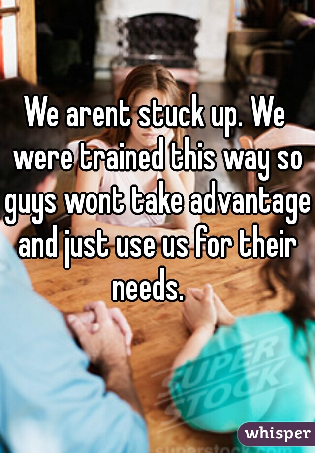 We arent stuck up. We were trained this way so guys wont take advantage and just use us for their needs.   
 