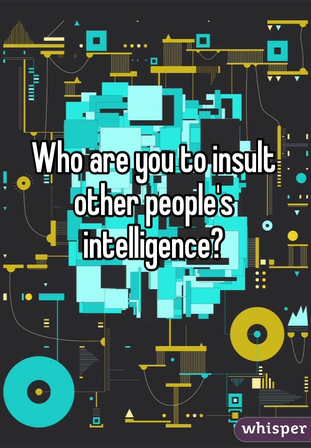 Who are you to insult other people's intelligence?