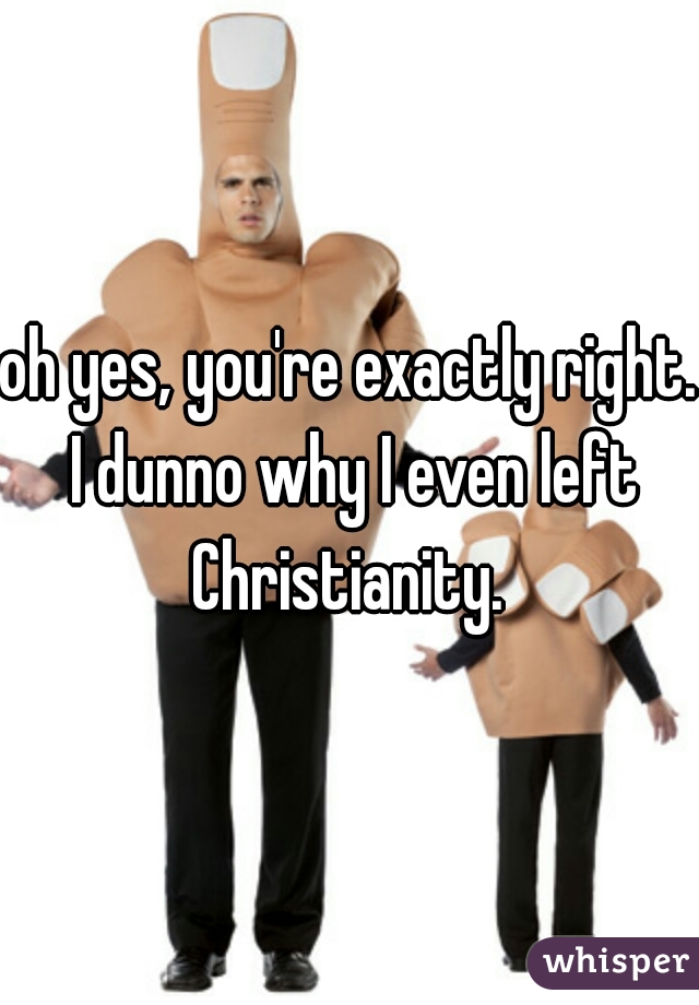 oh yes, you're exactly right. I dunno why I even left Christianity. 