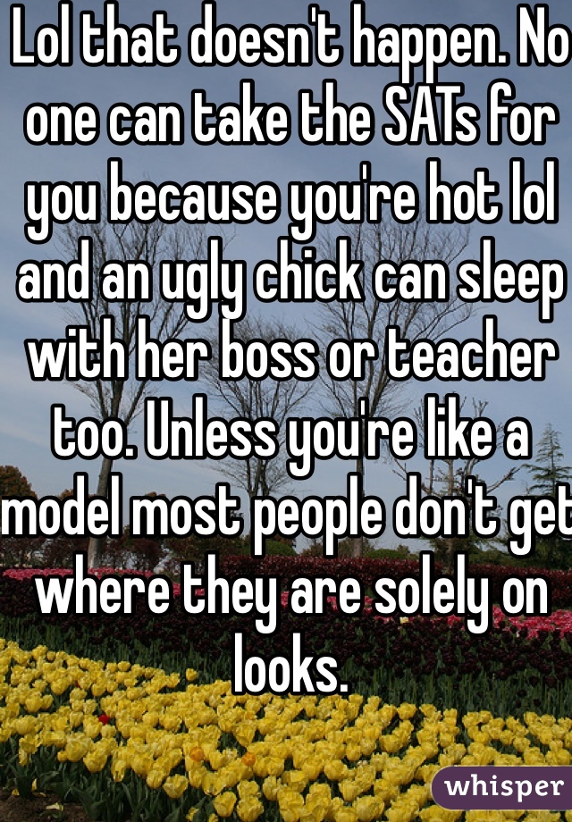 Lol that doesn't happen. No one can take the SATs for you because you're hot lol and an ugly chick can sleep with her boss or teacher too. Unless you're like a model most people don't get where they are solely on looks. 