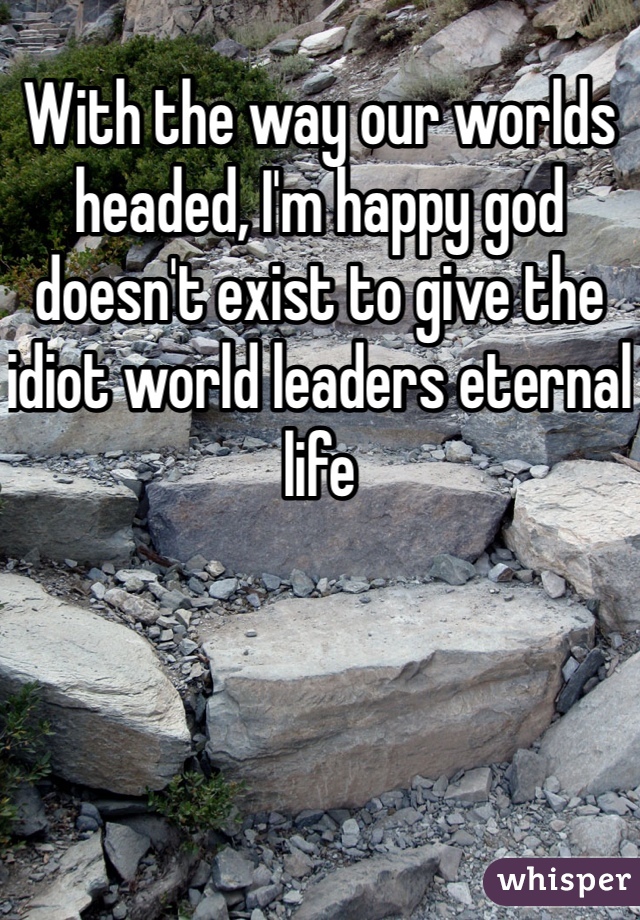 With the way our worlds headed, I'm happy god doesn't exist to give the idiot world leaders eternal life