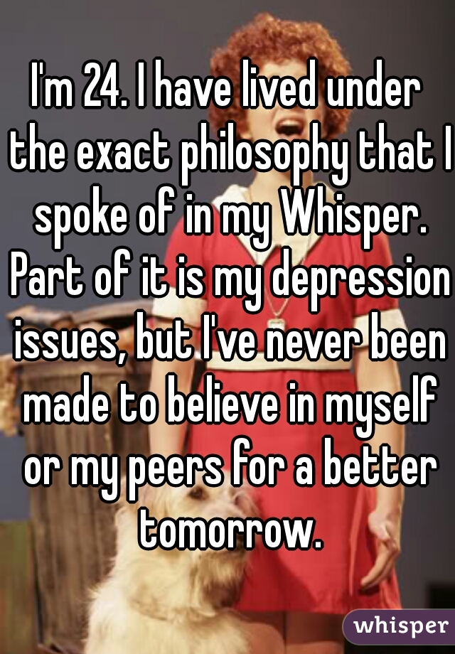 I'm 24. I have lived under the exact philosophy that I spoke of in my Whisper. Part of it is my depression issues, but I've never been made to believe in myself or my peers for a better tomorrow.