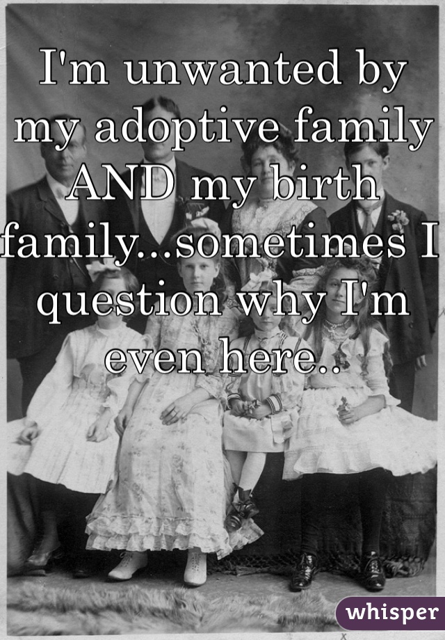 I'm unwanted by my adoptive family AND my birth family...sometimes I question why I'm even here..