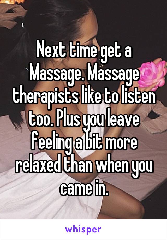 Next time get a Massage. Massage therapists like to listen too. Plus you leave feeling a bit more relaxed than when you came in.