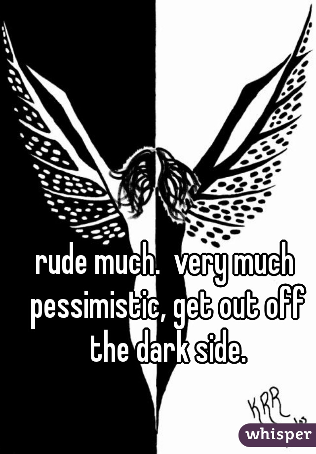 rude much.  very much pessimistic, get out off the dark side.
