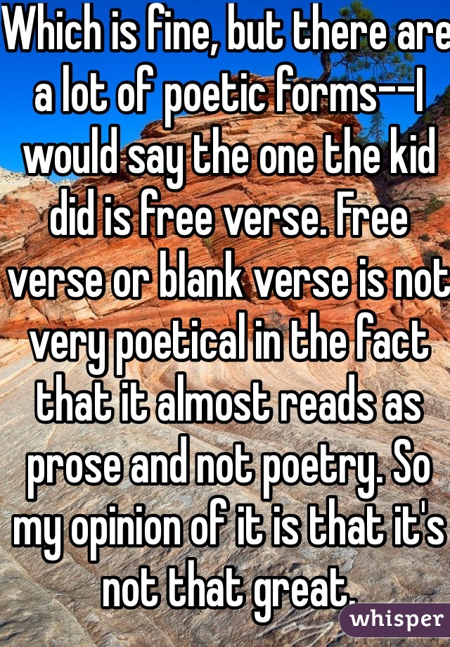 Which is fine, but there are a lot of poetic forms--I would say the one the kid did is free verse. Free verse or blank verse is not very poetical in the fact that it almost reads as prose and not poetry. So my opinion of it is that it's not that great. 