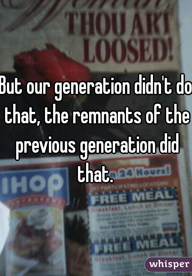 But our generation didn't do that, the remnants of the previous generation did that. 
