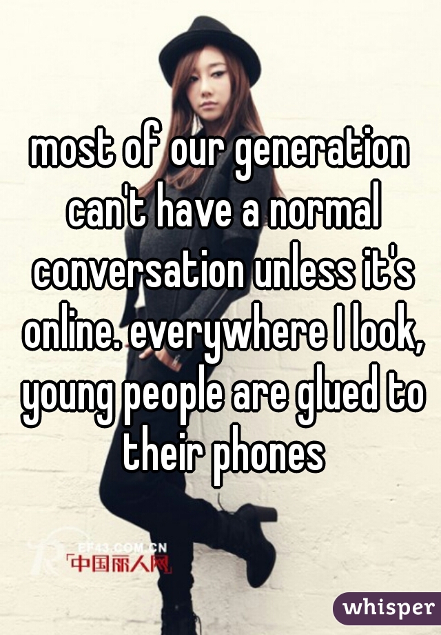 most of our generation can't have a normal conversation unless it's online. everywhere I look, young people are glued to their phones