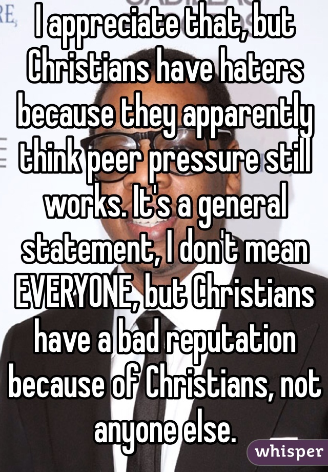 I appreciate that, but Christians have haters because they apparently think peer pressure still works. It's a general statement, I don't mean EVERYONE, but Christians have a bad reputation because of Christians, not anyone else.