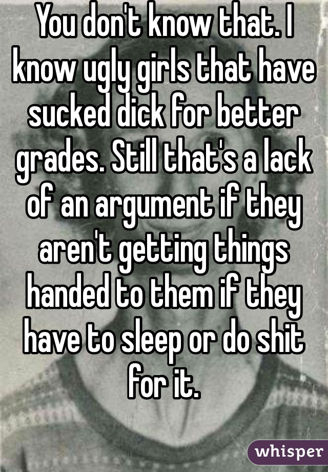 You don't know that. I know ugly girls that have sucked dick for better grades. Still that's a lack of an argument if they aren't getting things handed to them if they have to sleep or do shit for it. 