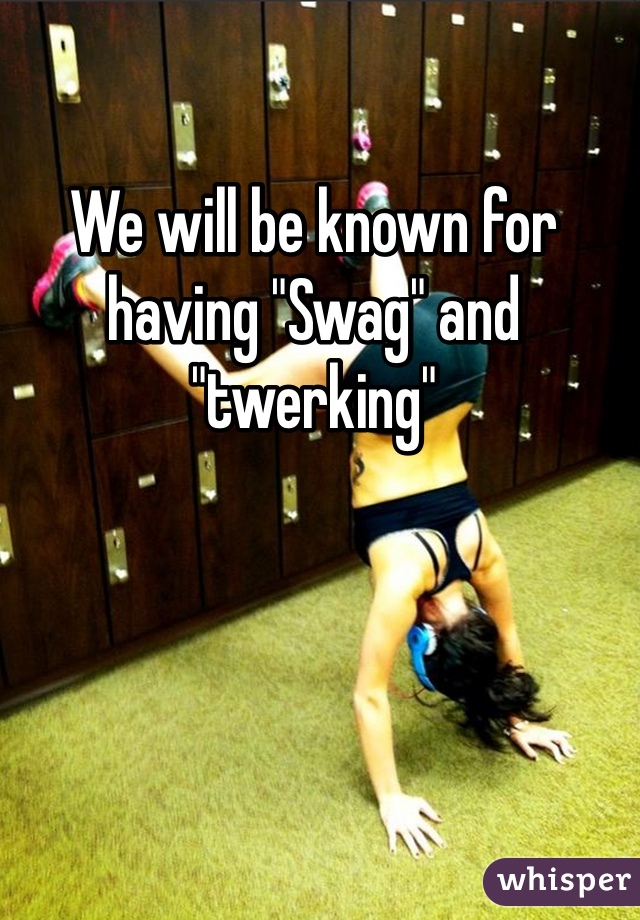We will be known for having "Swag" and "twerking"