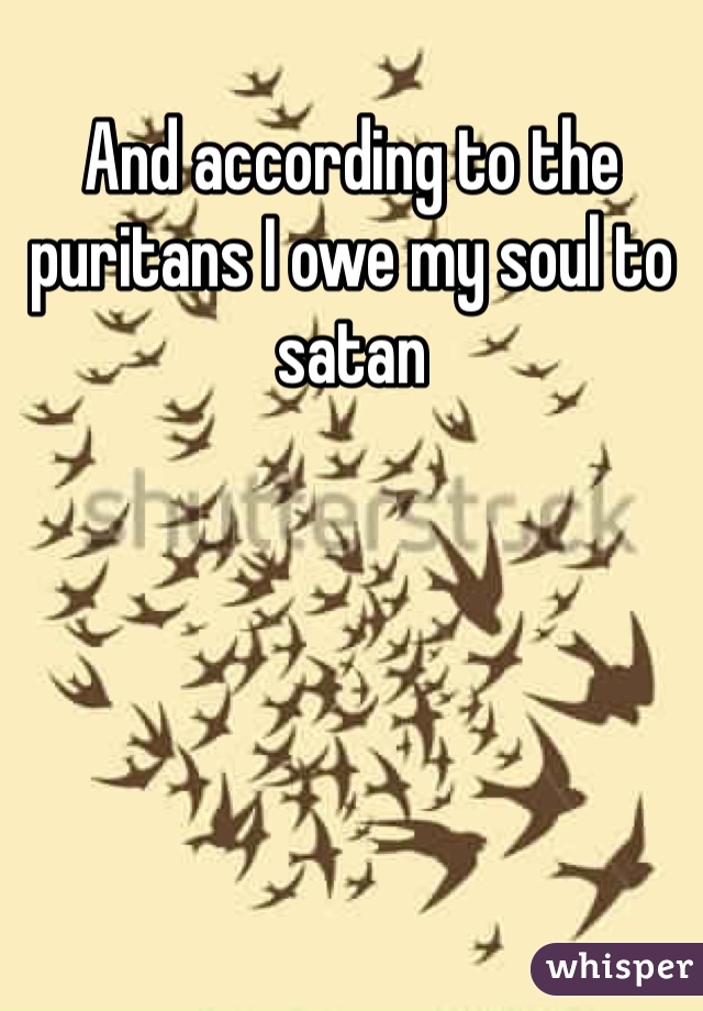 And according to the puritans I owe my soul to satan