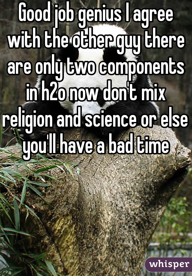 Good job genius I agree with the other guy there are only two components in h2o now don't mix religion and science or else you'll have a bad time