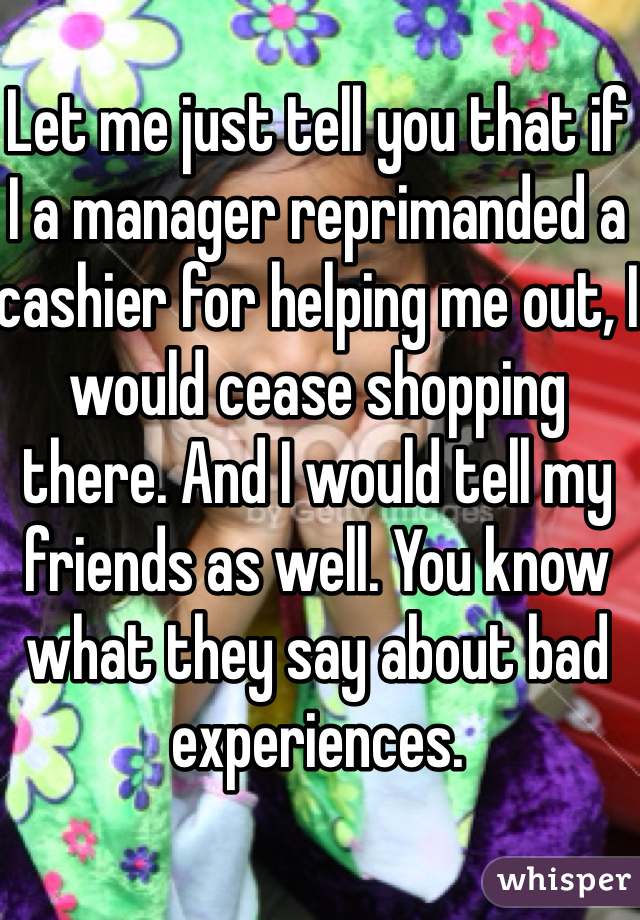 Let me just tell you that if I a manager reprimanded a cashier for helping me out, I would cease shopping there. And I would tell my friends as well. You know what they say about bad experiences.