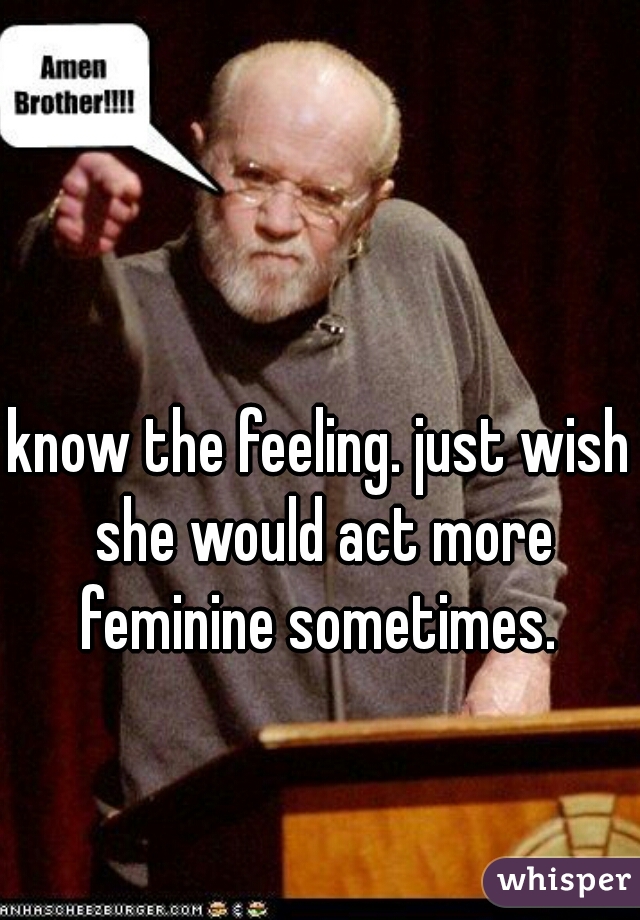 know the feeling. just wish she would act more feminine sometimes. 