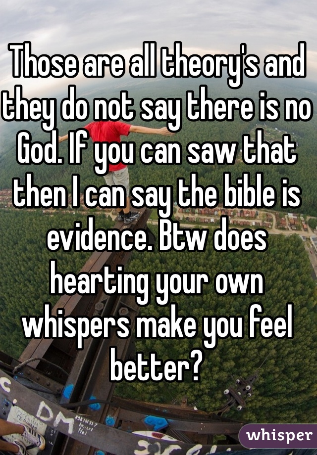 Those are all theory's and they do not say there is no God. If you can saw that then I can say the bible is evidence. Btw does hearting your own whispers make you feel better?