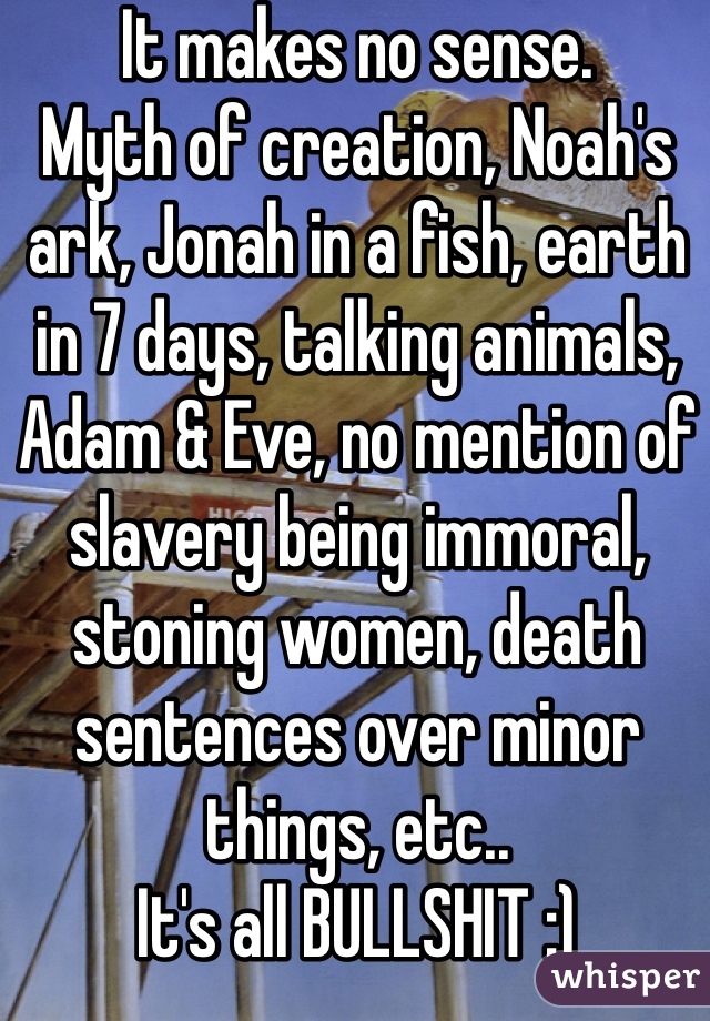 It makes no sense.
Myth of creation, Noah's ark, Jonah in a fish, earth in 7 days, talking animals, Adam & Eve, no mention of slavery being immoral, stoning women, death sentences over minor things, etc..
It's all BULLSHIT :)