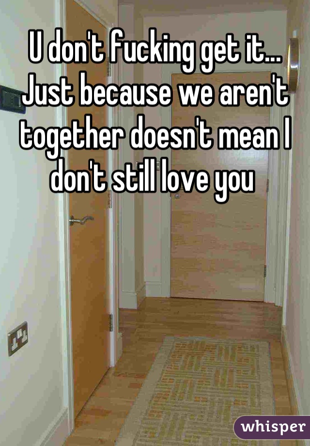 U don't fucking get it... Just because we aren't together doesn't mean I don't still love you 