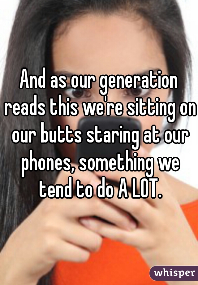 And as our generation reads this we're sitting on our butts staring at our phones, something we tend to do A LOT.
