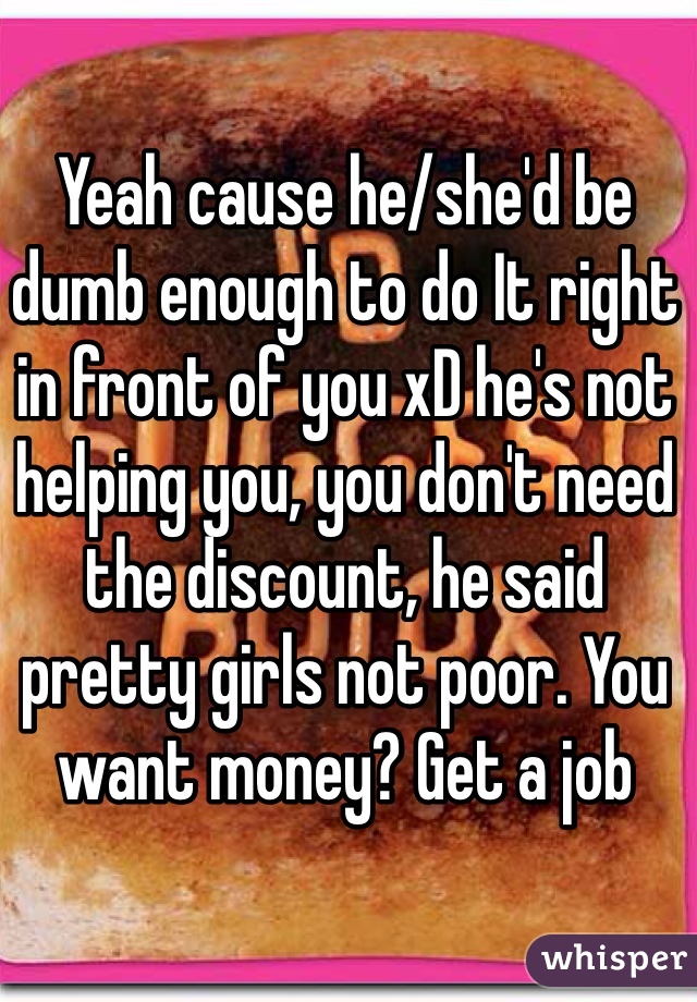 Yeah cause he/she'd be dumb enough to do It right in front of you xD he's not helping you, you don't need the discount, he said pretty girls not poor. You want money? Get a job