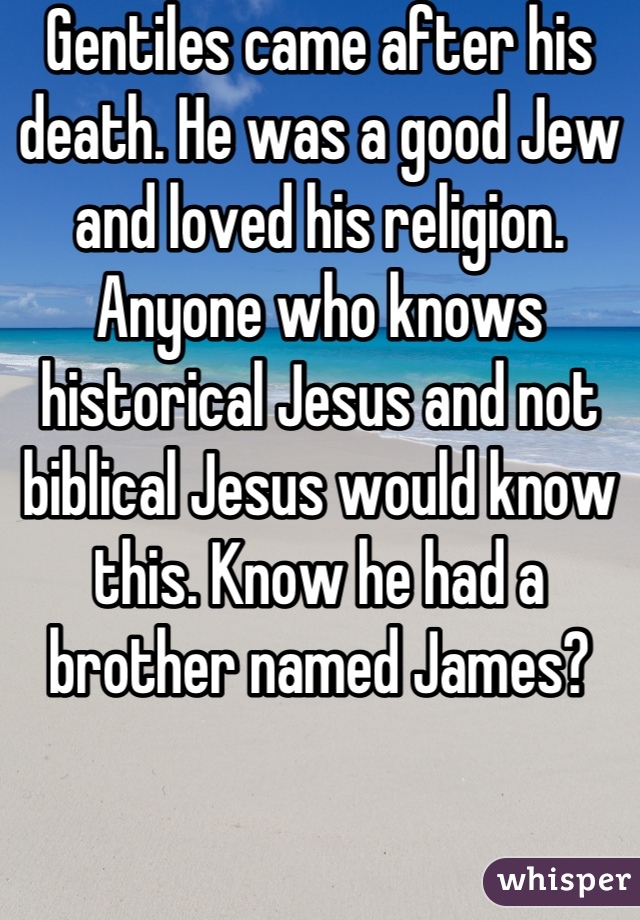 Gentiles came after his death. He was a good Jew and loved his religion. Anyone who knows historical Jesus and not biblical Jesus would know this. Know he had a brother named James?