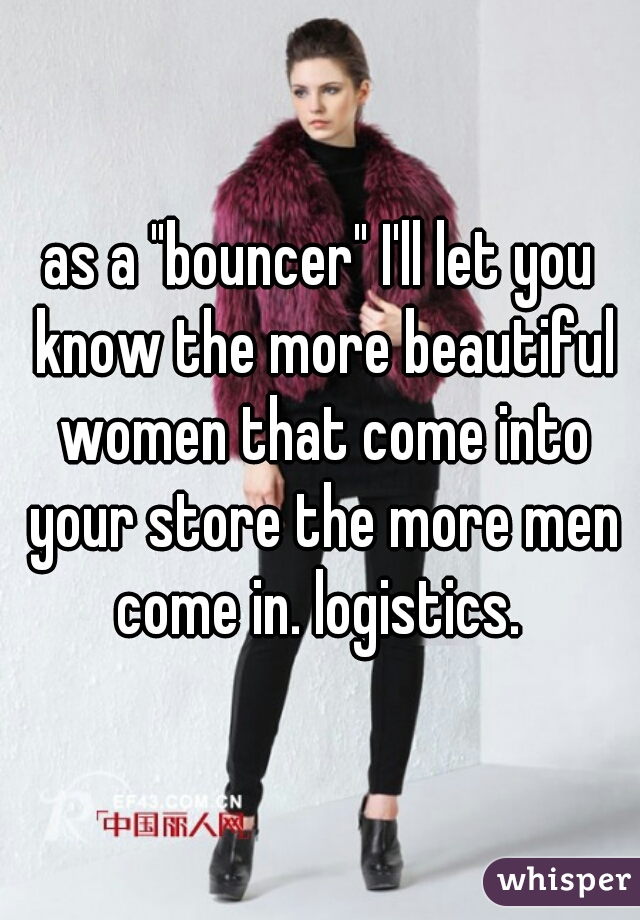 as a "bouncer" I'll let you know the more beautiful women that come into your store the more men come in. logistics. 