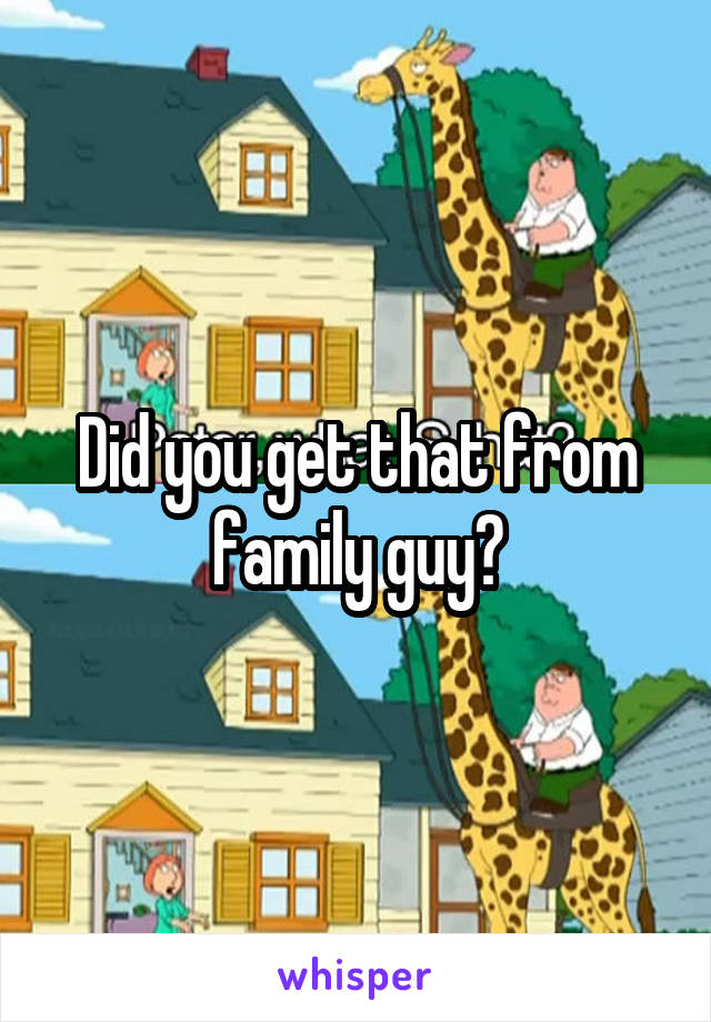 Did you get that from family guy?