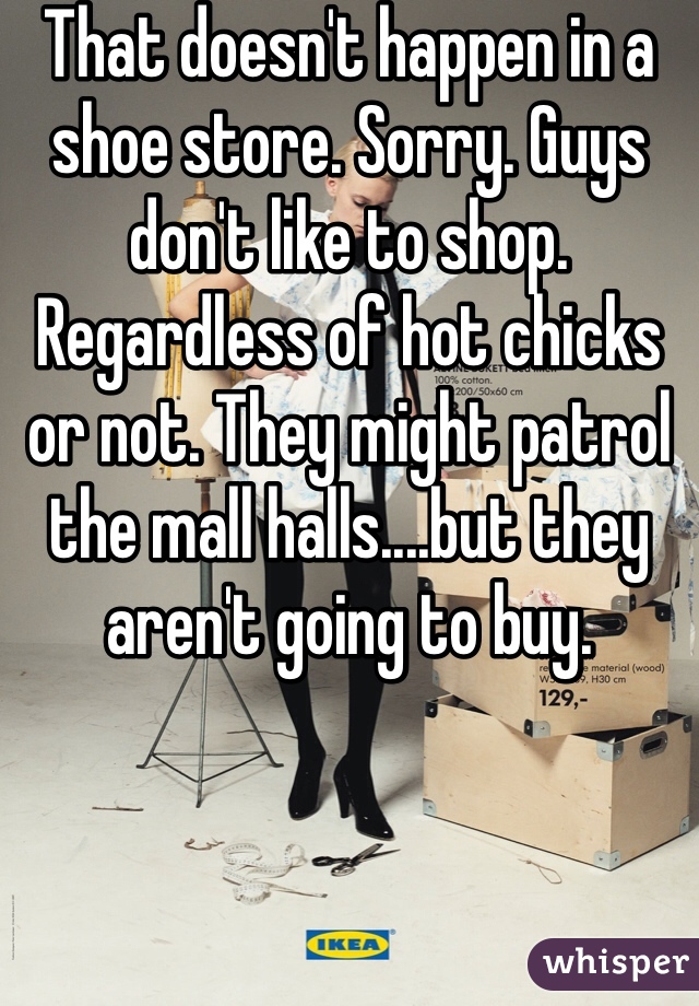 That doesn't happen in a shoe store. Sorry. Guys don't like to shop. Regardless of hot chicks or not. They might patrol the mall halls....but they aren't going to buy. 