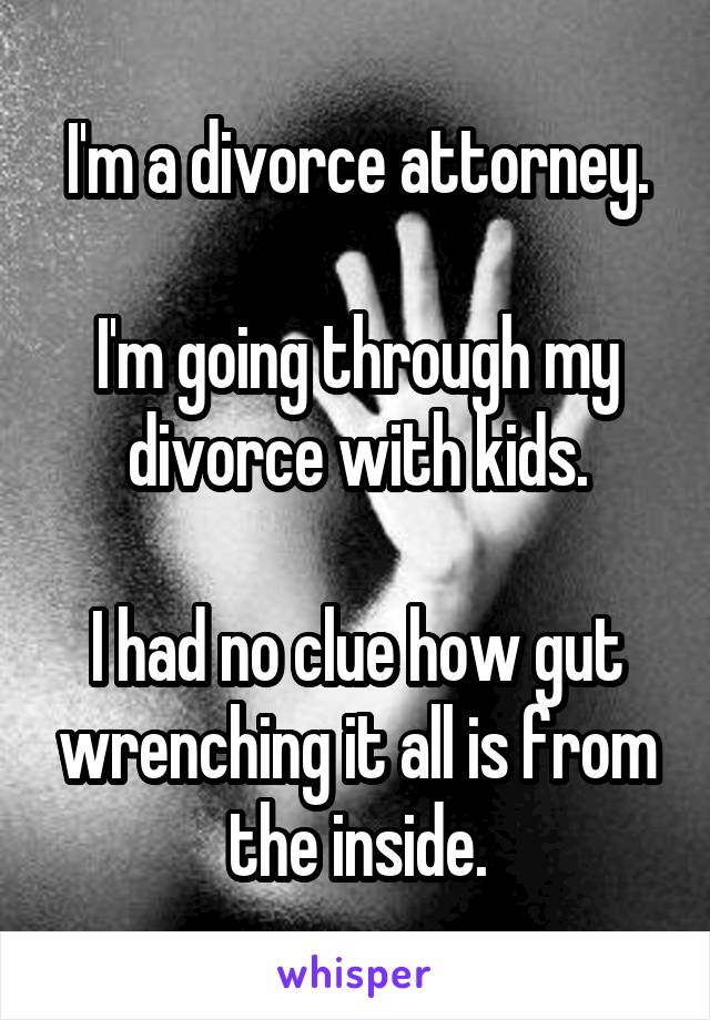 I'm a divorce attorney.

I'm going through my divorce with kids.

I had no clue how gut wrenching it all is from the inside.