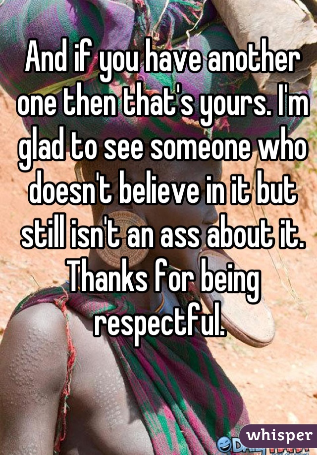 And if you have another one then that's yours. I'm glad to see someone who doesn't believe in it but still isn't an ass about it. Thanks for being respectful. 