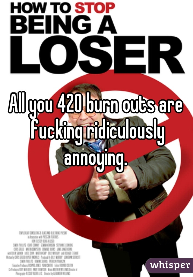All you 420 burn outs are fucking ridiculously annoying. 