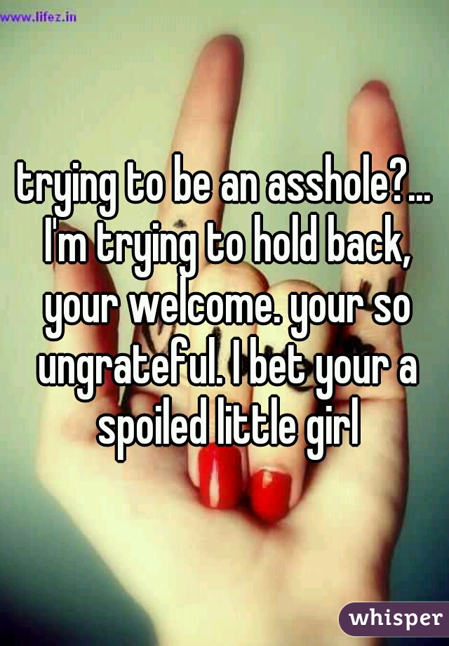 trying to be an asshole?... I'm trying to hold back, your welcome. your so ungrateful. I bet your a spoiled little girl