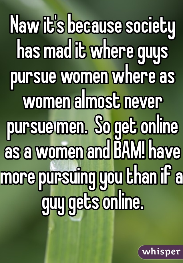 Naw it's because society has mad it where guys pursue women where as women almost never pursue men.  So get online as a women and BAM! have more pursuing you than if a guy gets online.